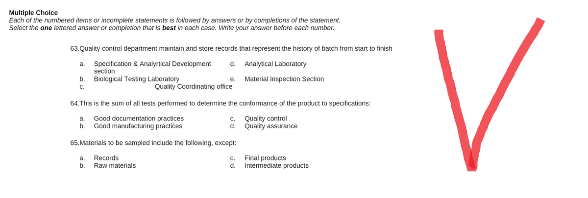 Multiple Choice
Each of the numbered items or incomplete statements is followed by answers or by completions of the statement.
Select the one lettered answer or completion that is best in each case. Write your answer before each number.
63. Quality control department maintain and store records that represent the history of batch from start to finish
a.
Specification & Analyrtical Development d. Analytical Laboratory
section
b.
Biological Testing Laboratory
e.
Material Inspection Section
C.
Quality Coordinating office
64. This is the sum of all tests performed to determine the conformance of the product to specifications:
a. Good documentation practices
C.
Quality control
b.
Good manufacturing practices
d.
Quality assurance
65. Materials to be sampled include the following, except:
a. Records
C.
Final products
Intermediate products
b. Raw materials
d.
V