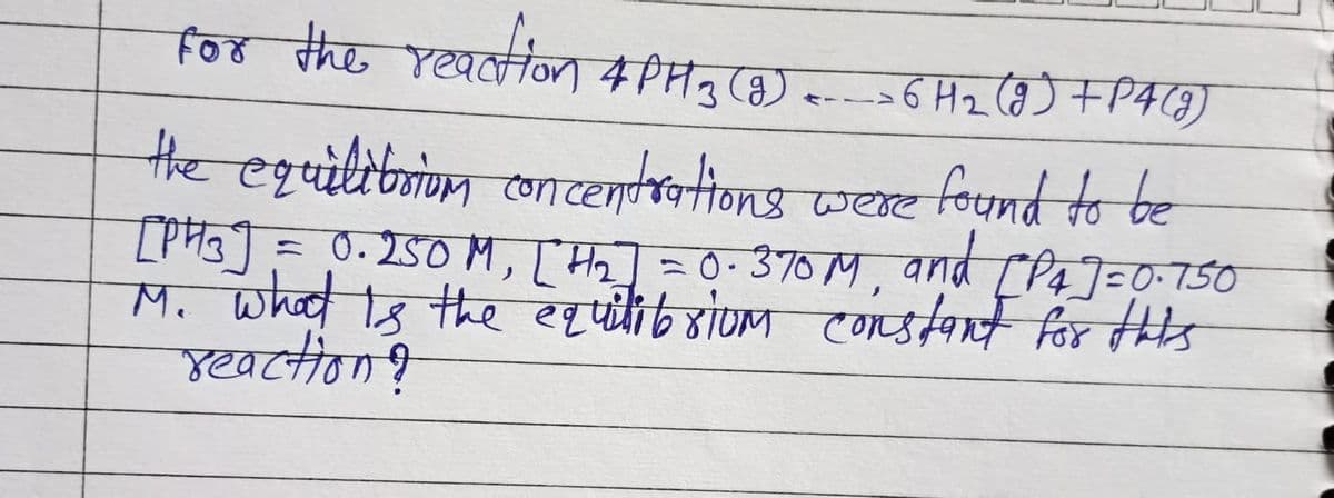 for the reaction 4PH ₂3 (9) <> 6 H₂₂ (9) + P4 (9)
the equilibrium concentrations were found to be
[PH3] = 0.250M, [#₂] = 0.370 M, and [P4]=0.750
M. what is the equilibrium constant for this
reaction?