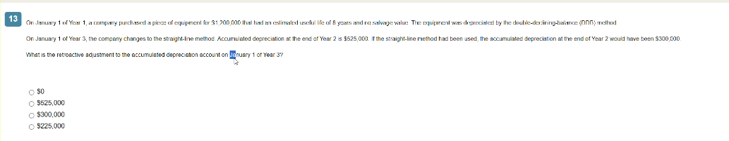 13
On January 1 of Year 1, a company purchased a piece of equipment for $1,200,000 that had an estimated useful life of 8 years and no salvage value. The equipment was depreciated by the double-decining-balance (DDB) method
On January 1 of Year 3, the company changes to the straight-line method. Accumulated depreciation at the end of Year 2 is $525,000. If the straight-line method had been used, the accumulated depreciation at the end of Year 2 would have been $300,000.
What is the retroactive adjustment to the accumulated depreciation account on January 1 of Year 3"
$0
O $525,000
O $300,000
O $225,000