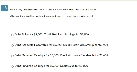 18
A company understated its income and accounts receivable last year by $5,000
Which entry should be made in the current year to correct this material error?
O Debit Sales for $5,000; Credit Retained Earnings for $5,000
O Debit Accounts Receivable for $5,000; Credit Retained Earnings for $5,000
Debit Retained Earnings for $5,000; Credit Accounts Receivable for $5,000
Debit Retained Earnings for $5,000; Debit Sales for $5,000