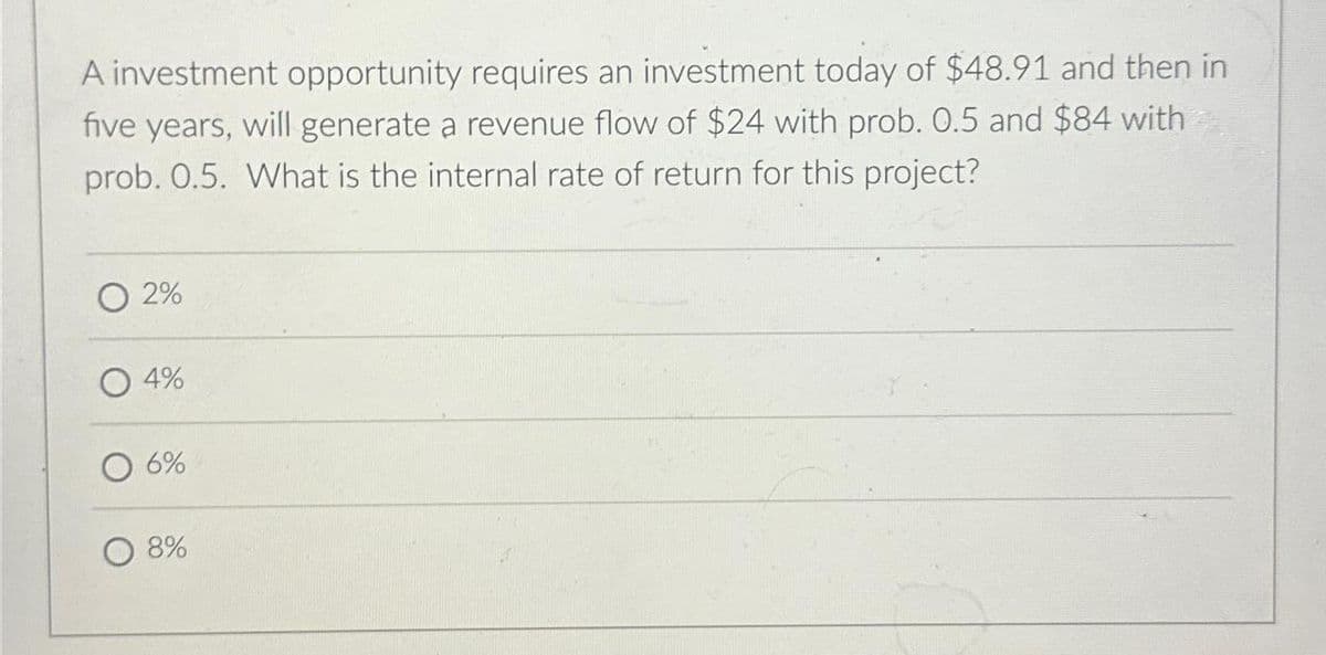 A investment opportunity requires an investment today of $48.91 and then in
five years, will generate a revenue flow of $24 with prob. 0.5 and $84 with
prob. 0.5. What is the internal rate of return for this project?
2%
4%
6%
8%