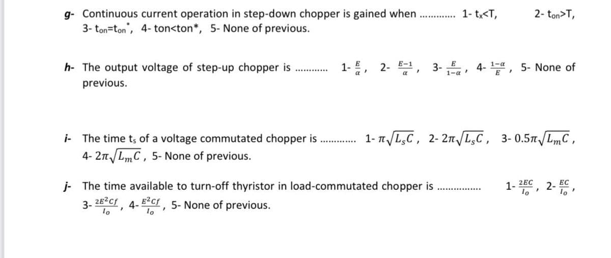 g- Continuous current operation in step-down chopper is gained when.............. 1- tx<T,
3-ton-ton, 4-ton<ton*, 5- None of previous.
h- The output voltage of step-up chopper is
previous.
i The time ts of a voltage commutated chopper is
4-2√ LmC, 5- None of previous.
1-, 2- E-1,
E
2- ton>T,
3-1,4-¹, 5- None of
j- The time available to turn-off thyristor in load-commutated chopper is
3- 2E²Cf, 4-E²Cf, 5- None of previous.
lo
Io
1-√ √LC, 2-2√ √LC, 3-0.5√ √LmC,
1-2, 2-EC