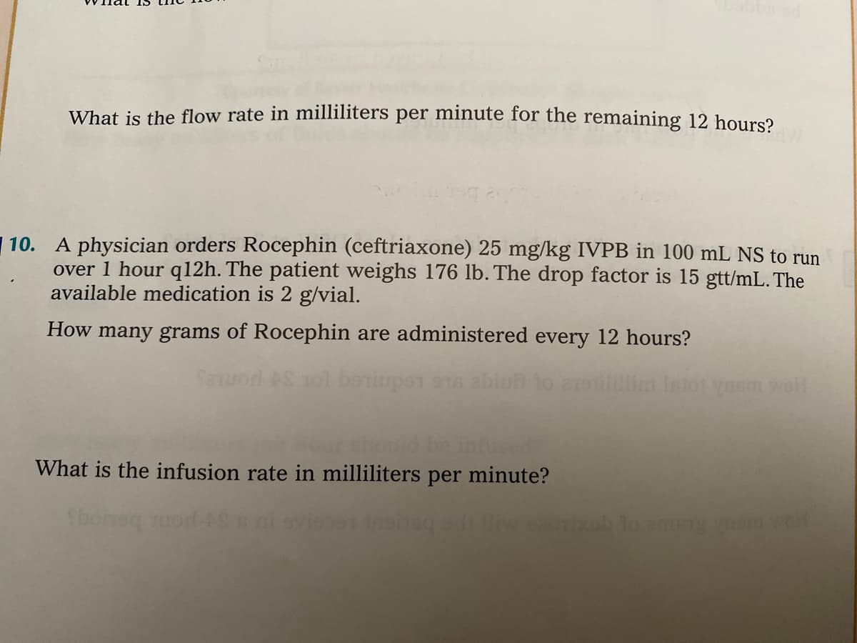 What is the flow rate in milliliters per minute for the remaining 12 hours?
A physician orders Rocephin (ceftriaxone) 25 mg/kg IVPB in 100 mL NS to run
over 1 hour q12h. The patient weighs 176 Ib. The drop factor is 15 gtt/mL. The
available medication is 2 g/vial.
10.
How many grams of Rocephin are administered every 12 hours?
Seuod AS Tol beniupen ena ebic
lim Istot yasm wol
infused?
What is the infusion rate in milliliters per minute?
Sboneq uort-
iw sac
lo am mw
