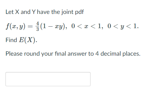 Let X and Y have the joint pdf
f(x, y) =
(1 – xy), 0< x < 1, 0 < y< 1.
Find E(X).
Please round your final answer to 4 decimal places.
