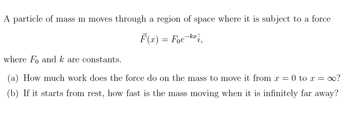 A particle of mass m moves
through a region of space where it is subject
force
to a
F(x) = Foe
-kx?
where F and k are constants
(a) How much work does the force do on the
oo?
mass to move it from
T = 0 to x =
(b) If it starts from rest, how fast is the mass
moving when it is infinitely far away?
