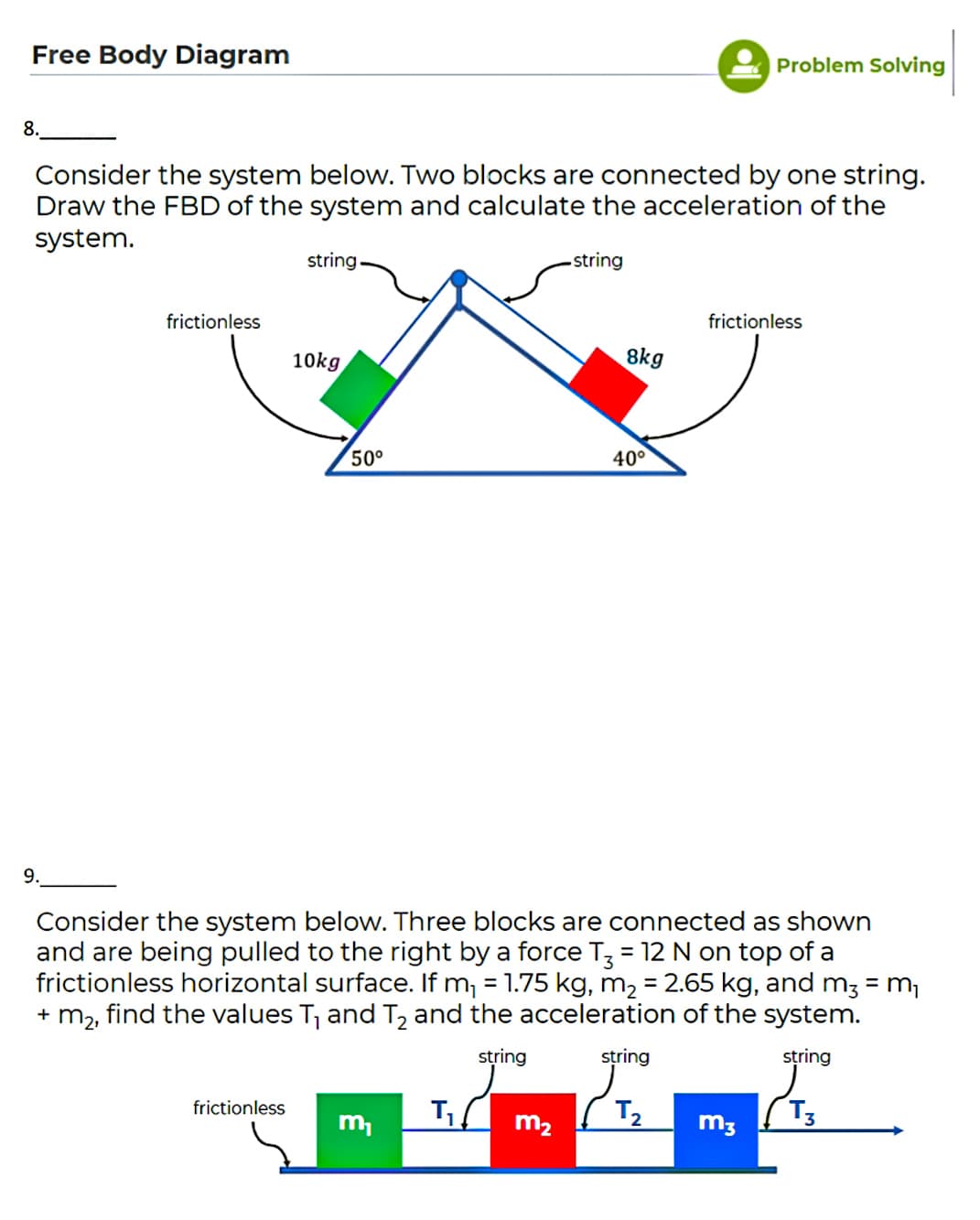 Free Body Diagram
Problem Solving
8.
Consider the system below. Two blocks are connected by one string.
Draw the FBD of the system and calculate the acceleration of the
system.
string
-string
frictionless
frictionless
10kg
8kg
50°
40°
9.
Consider the system below. Three blocks are connected as shown
and are being pulled to the right by a force T; = 12 N on top of a
frictionless horizontal surface. If m, = 1.75 kg, m2 = 2.65 kg, and m3 = m,
+ m2, find the values T, and T and the acceleration of the system.
string
string
string
frictionless
T2
m,
m2
m3
