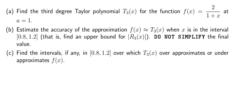 (a) Find the third degree Taylor polynomial T3(x) for the function f(x)
a = 1.
at
1+x
(b) Estimate the accuracy of the approximation f(x) ~ T3(x) when x is in the interval
[0.8, 1.2] (that is, find an upper bound for |R3(x)|). DO NOT SIMPLIFY the final
value.
(c) Find the intervals, if any, in [0.8, 1.2] over which T3(x) over approximates or under
approximates f(x).
