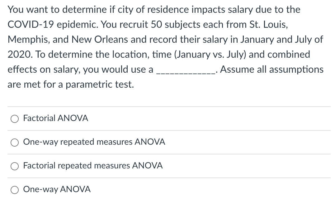 You want to determine if city of residence impacts salary due to the
COVID-19 epidemic. You recruit 50 subjects each from St. Louis,
Memphis, and New Orleans and record their salary in January and July of
2020. To determine the location, time (January vs. July) and combined
. Assume all assumptions
effects on salary, you would use a
are met for a parametric test.
Factorial ANOVA
One-way repeated measures ANOVA
Factorial repeated measures ANOVA
One-way ANOVA
