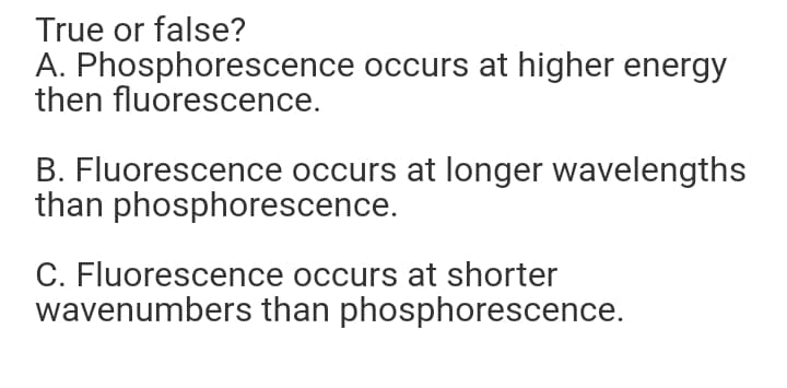 True or false?
A. Phosphorescence occurs at higher energy
then fluorescence.
B. Fluorescence occurs at longer wavelengths
than phosphorescence.
C. Fluorescence occurs at shorter
wavenumbers than phosphorescence.

