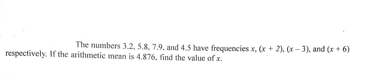 The numbers 3.2, 5.8, 7.9, and 4.5 have frequencies x, (x + 2), (x – 3), and (x + 6)
respectively. If the arithmetic mean is 4.876, find the value of x.
