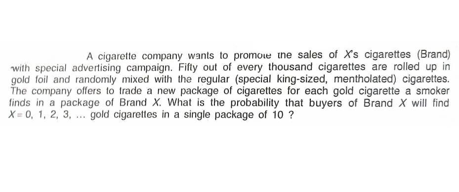 A cigarette company wants to promoe thne sales of X's cigarettes (Brand)
with special advertising campaign. Fifty out of every thousand cigarettes are rolled up in
gold foil and randomly mixed with the regular (special king-sized, mentholated) cigarettes.
The company offers to trade a new package of cigarettes for each gold cigarette a smoker
finds in a package of Brand X. What is the probability that buyers of Brand X will find
X = 0, 1, 2, 3, . gold cigarettes in a single package of 10 ?
...
