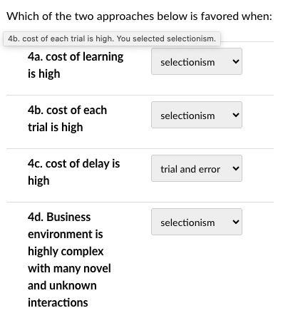 Which of the two approaches below is favored when:
4b. cost of each trial is high. You selected selectionism.
4a. cost of learning
selectionism
is high
4b. cost of each
trial is high
4c. cost of delay is
high
4d. Business
environment is
highly complex
with many novel
and unknown
interactions
selectionism
trial and error
selectionism