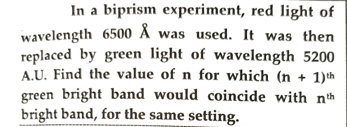 In a biprism experiment, red light of
wavelength 6500 Å was used. It was then
replaced by green light of wavelength 5200
A.U. Find the value of n for which (n + 1) th
green bright band would coincide with nth
bright band, for the same setting.
111—————