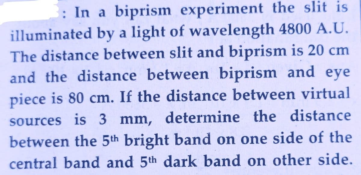 In a biprism experiment the slit is
illuminated by a light of wavelength 4800 A.U.
The distance between slit and biprism is 20 cm
and the distance between biprism and eye
piece is 80 cm. If the distance between virtual
sources is 3 mm, determine the distance
between the 5th bright band on one side of the
central band and 5th dark band on other side.