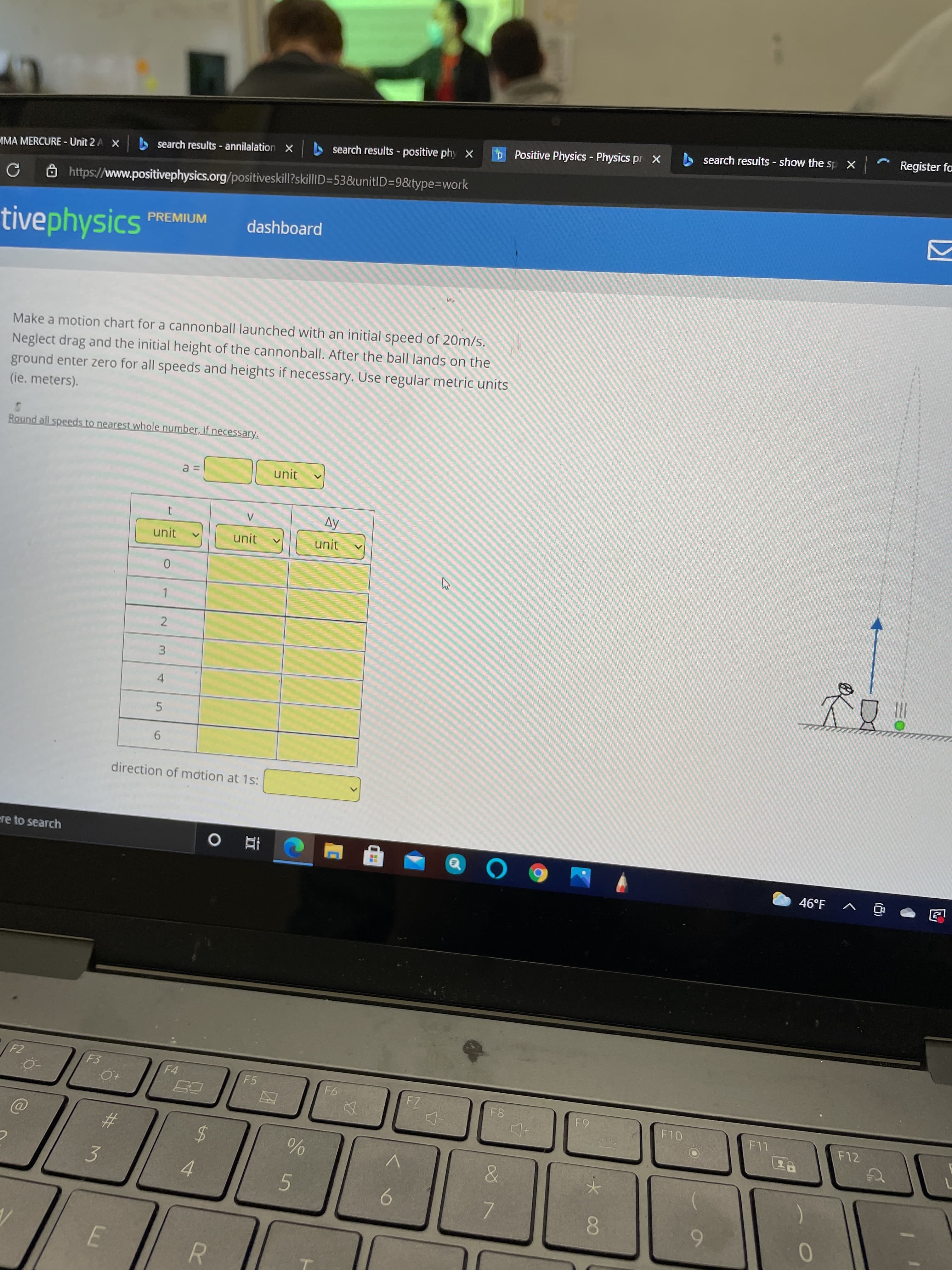 96
<>
%24
%23
5.
2.
search results show the sp X
Register fa
A search results - positive phy X
P Positive Physics - Physics pr X
MMA MERCURE - Unit 2 A X
S search results - annilalation X
Ôhttps://www.positivephysics.org/positiveskill?skillID=53&unitlD=9&type=Dwork
tivephysics
PREMIUM
dashboard
Make a motion chart for a cannonball launched with an initial speed of 20m/s.
Neglect drag and the initial height of the cannonball. After the ball lands on the
ground enter zero for all speeds and heights if necessary. Use regular metric units
(ie. meters).
Round all speeds to nearest whole number, if necessary.
unit
Ay
unit
unit
unit
3.
4.
9.
direction of mdtion at 1s:
ere to search
五 。
46°F
回 v
F3
F4
F5
F12
3
4.
5.
6.
7.
8.
