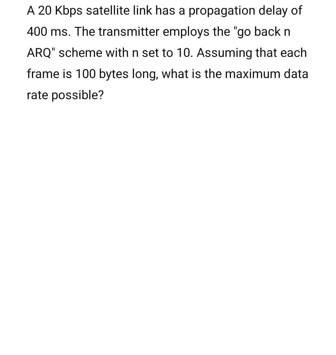 A 20 Kbps satellite link has a propagation delay of
400 ms. The transmitter employs the "go back n
ARQ" scheme with n set to 10. Assuming that each
frame is 100 bytes long, what is the maximum data
rate possible?
