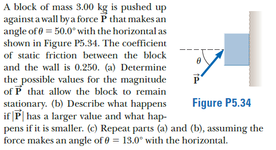 A block of mass 3.00 kg is pushed up
against a wall by a force P that makes an
angle of 0 = 50.0° with the horizontal as
shown in Figure P5.34. The coefficient
of static friction between the block
and the wall is 0.250. (a) Determine
P
the possible values for the magnitude
of P that allow the block to remain
stationary. (b) Describe what happens
if |P| has a larger value and what hap-
pens if it is smaller. (c) Repeat parts (a) and (b), assuming the
force makes an angle of 0 = 13.0° with the horizontal.
Figure P5.34
