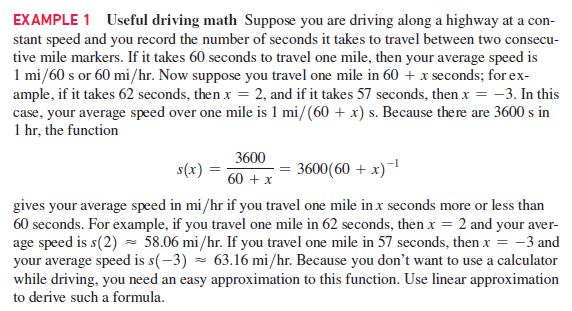 EXAMPLE 1 Useful driving math Suppose you are driving along a highway at a con-
stant speed and you record the number of seconds it takes to travel between two consecu-
tive mile markers. If it takes 60 seconds to travel one mile, then your average speed is
1 mi/60 s or 60 mi/hr. Now suppose you travel one mile in 60 + x seconds; for ex-
ample, if it takes 62 seconds, then x = 2, and if it takes 57 seconds, then x = -3. In this
case, your average speed over one mile is 1 mi/(60 + x) s. Because there are 3600 s in
1 hr, the function
3600
s(x)
3600(60 + x)-1
60 + x
gives your average speed in mi/hr if you travel one mile in x seconds more or less than
60 seconds. For example, if you travel one mile in 62 seconds, then x = 2 and your aver-
age speed is s(2) - 58.06 mi/hr. If you travel one mile in 57 seconds, then x = -3 and
your average speed is s(-3) = 63.16 mi/hr. Because you don't want to use a calculator
while driving, you need an easy approximation to this function. Use linear approximation
to derive such a formula.
