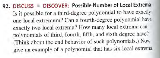 92. DISCUSS
DISCOVER: Possible Number of Local Extrema
Is it possible for a third-degree polynomial to have exactly
one local extremum? Can a fourth-degree polynomial have
exactly two local extrema? How many local extrema can
polynomials of third, fourth, fifth, and sixth degree have?
(Think about the end behavior of such polynomials.) Now
give an example of a polynomial that has six local extrema,

