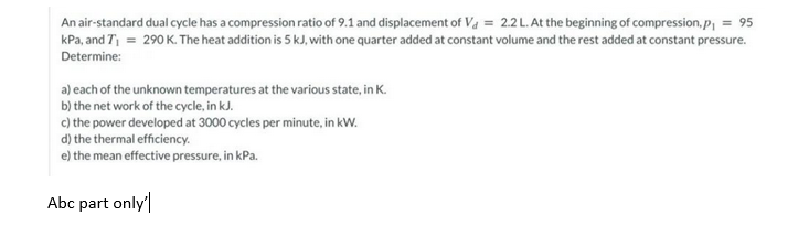 An air-standard dual cycle has a compression ratio of 9.1 and displacement of Va = 2.2L. At the beginning of compression, p, = 95
kPa, and T = 290 K. The heat addition is 5 kJ, with one quarter added at constant volume and the rest added at constant pressure.
Determine:
a) each of the unknown temperatures at the various state, in K.
b) the net work of the cycle, in kJ.
c) the power developed at 3000 cycles per minute, in kW.
d) the thermal efficiency.
e) the mean effective pressure, in kPa.
Abc part only'|
