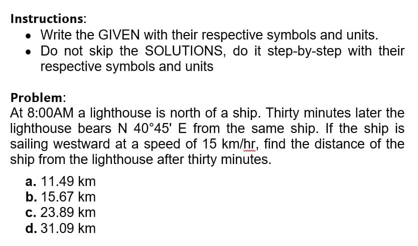 Instructions:
• Write the GIVEN with their respective symbols and units.
• Do not skip the SOLUTIONS, do it step-by-step with their
respective symbols and units
Problem:
At 8:00AM a lighthouse is north of a ship. Thirty minutes later the
lighthouse bears N 40°45' E from the same ship. If the ship is
sailing westward at a speed of 15 km/hr, find the distance of the
ship from the lighthouse after thirty minutes.
wwww.
a. 11.49 km
b. 15.67 km
c. 23.89 km
d. 31.09 km
