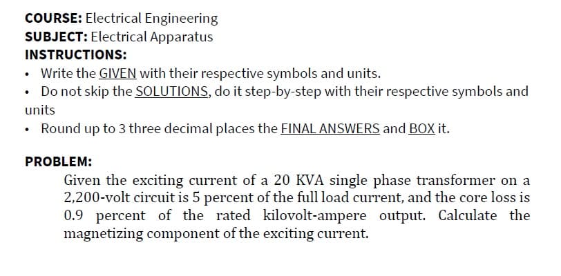 COURSE: Electrical Engineering
SUBJECT: Electrical Apparatus
INSTRUCTIONS:
• Write the GIVEN with their respective symbols and units.
Do not skip the SOLUTIONS, do it step-by-step with their respective symbols and
units
Round up to 3 three decimal places the FINAL ANSWERS and BOX it.
PROBLEM:
Given the exciting current of a 20 KVA single phase transformer on a
2,200-volt circuit is 5 percent of the full load current, and the core loss is
0.9 percent of the rated kilovolt-ampere output. Calculate the
magnetizing component of the exciting current.
