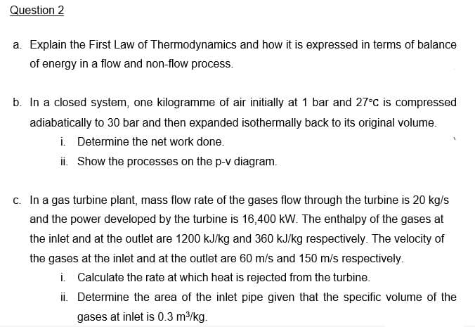 Question 2
a. Explain the First Law of Thermodynamics and how it is expressed in terms of balance
of energy in a flow and non-flow process.
b. In a closed system, one kilogramme of air initially at 1 bar and 27°C is compressed
adiabatically to 30 bar and then expanded isothermally back to its original volume.
i. Determine the net work done.
ii. Show the processes on the p-v diagram.
c. In a gas turbine plant, mass flow rate of the gases flow through the turbine is 20 kg/s
and the power developed by the turbine is 16,400 kW. The enthalpy of the gases at
the inlet and at the outlet are 1200 kJ/kg and 360 kJ/kg respectively. The velocity of
the gases at the inlet and at the outlet are 60 m/s and 150 m/s respectively.
i. Calculate the rate at which heat is rejected from the turbine.
ii. Determine the area of the inlet pipe given that the specific volume of the
gases at inlet is 0.3 m/kg.

