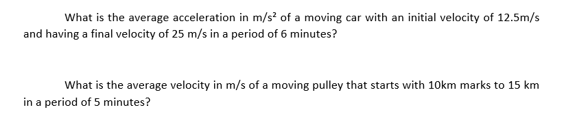What is the average acceleration in m/s? of a moving car with an initial velocity of 12.5m/s
and having a final velocity of 25 m/s in a period of 6 minutes?
What is the average velocity in m/s of a moving pulley that starts with 10km marks to 15 km
in a period of 5 minutes?
