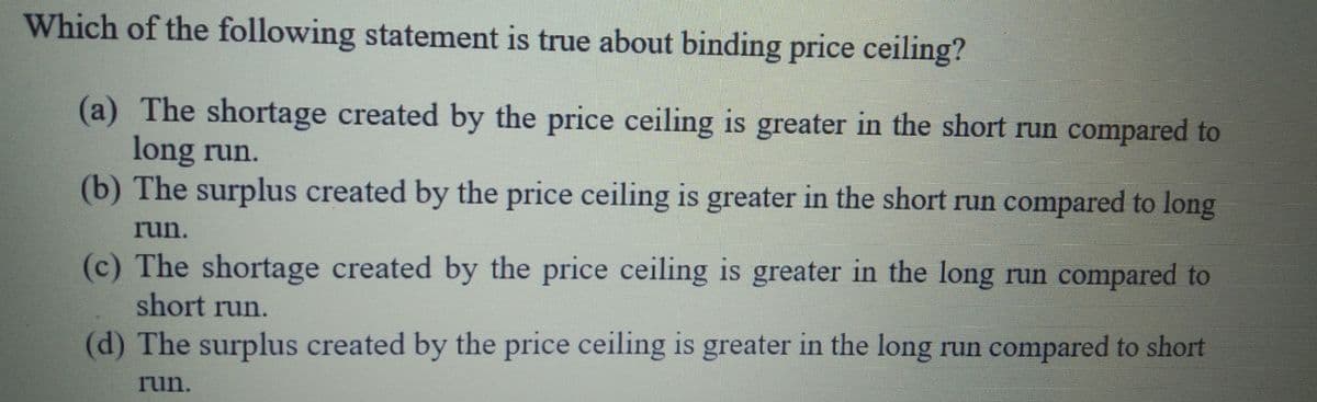 Which of the following statement is true about binding price ceiling?
(a) The shortage created by the price ceiling is greater in the short run compared to
long run.
(b) The surplus created by the price ceiling is greater in the short run compared to long
run.
(c) The shortage created by the price ceiling is greater in the long run compared to
short run.
(d) The surplus created by the price ceiling is greater in the long run compared to short
run.
