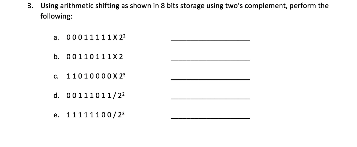 3. Using arithmetic shifting as shown in 8 bits storage using two's complement, perform the
following:
а.
00011111X 22
b.
00110111X 2
С.
1101000 0 X 23
d. 001110 11/22
11111100/ 23
е.
