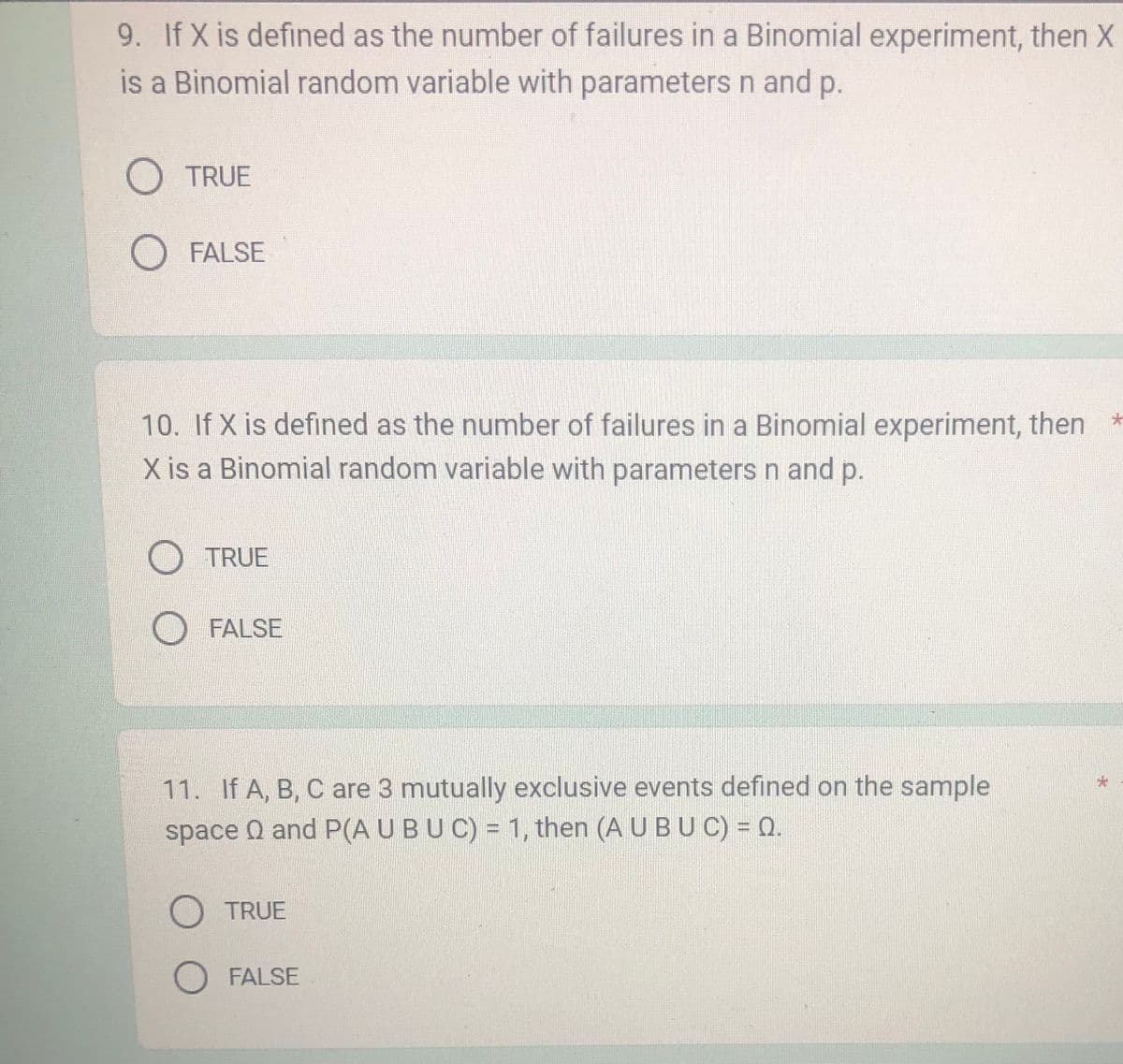 9. If X is defined as the number of failures in a Binomial experiment, then X
is a Binomial random variable with parameters n and p.
O TRUE
O FALSE
10. If X is defined as the number of failures in a Binomial experiment, then *
X is a Binomial random variable with parameters n and p.
TRUE
O FALSE
11. If A, B, C are 3 mutually exclusive events defined on the sample
space and P(A U BUC) = 1, then (A U BU C) = 0.
O TRUE
O FALSE