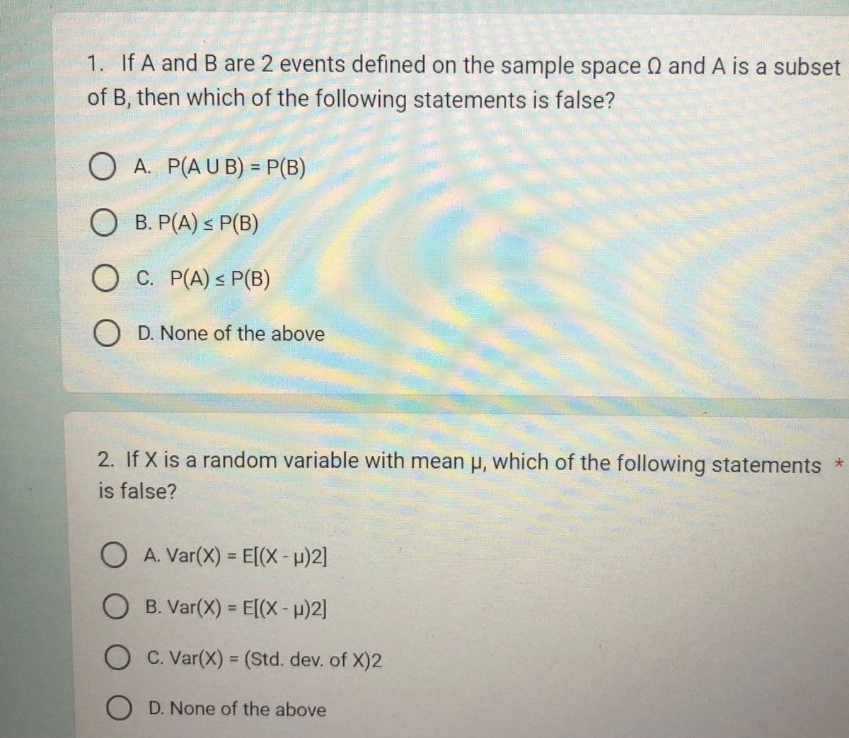 1. If A and B are 2 events defined on the sample space Q and A is a subset
of B, then which of the following statements is false?
OA. P(AUB) = P(B)
O B. P(A) ≤ P(B)
O C. P(A) ≤ P(B)
D. None of the above
2. If X is a random variable with mean µ, which of the following statements *
is false?
O A. Var(X) = E[(x-μ)2]
OB. Var(X) = E[(x-µ)2]
OC. Var(X) = (Std. dev. of X)2
OD. None of the above