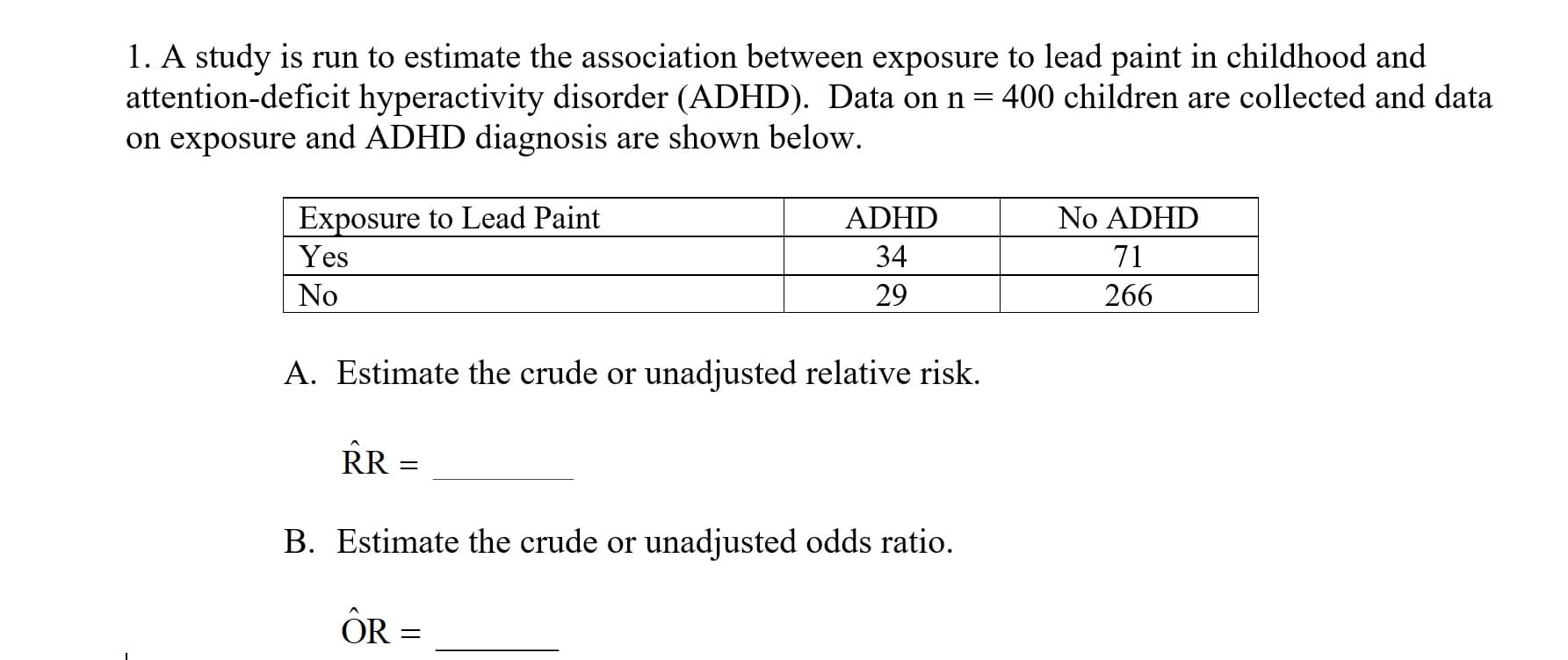 1. A study is run to estimate the association between exposure to lead paint in childhood and
attention-deficit hyperactivity disorder (ADHD). Data on n-400 children are collected and data
on exposure and ADHD diagnosis are shown below
Exposure to Lead Paint
Yes
No
ADHD
34
29
No ADHD
71
266
A. Estimate the crude or unadjusted relative risk.
B. Estimate the crude or unadjusted odds ratio.
