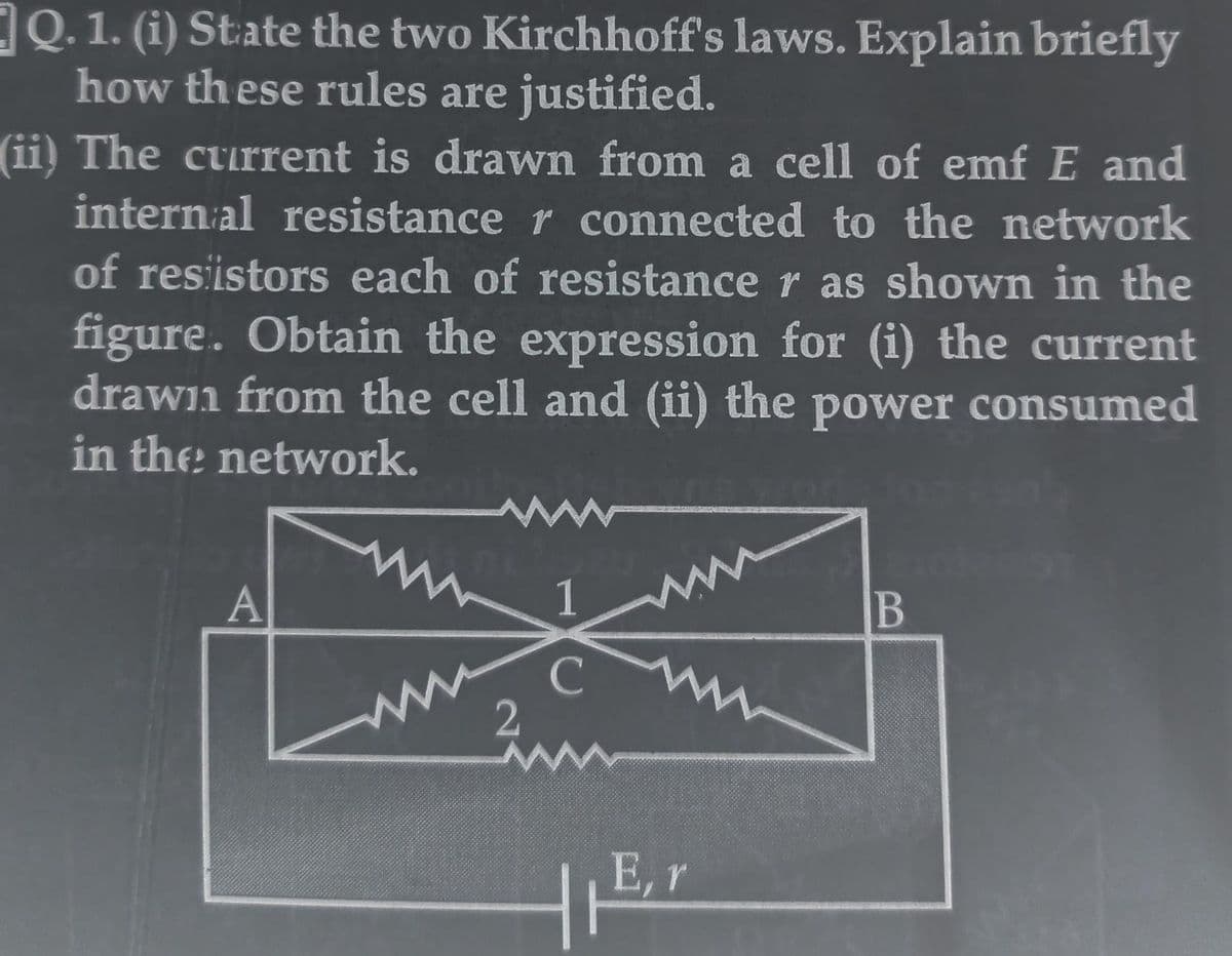 Q. 1. (i) State the two Kirchhoff's laws. Explain briefly
how these rules are justified.
(ii) The current is drawn from a cell of emf E and
internal resistance r connected to the network
of resistors each of resistance r as shown in the
figure. Obtain the expression for (i) the current
drawn from the cell and (ii) the power consumed
in the network.
A
2
1
E, r
B