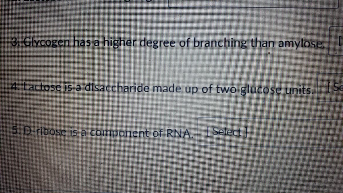 3. Glycogen has a higher degree of branching than amylose.
4. Lactose is a disaccharide made up of two glucose units.Se
5. D-ribose is a component of RNA.
[ Select}
