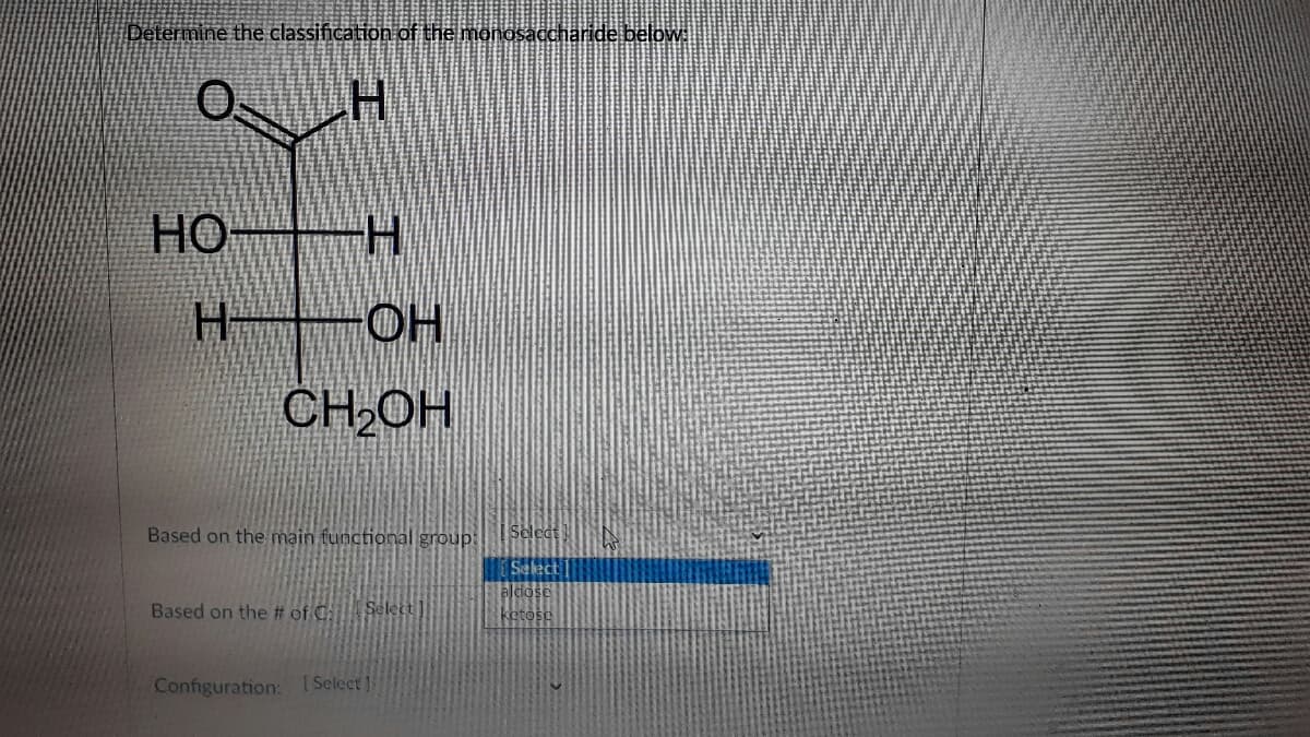 Determine the classification of the monosaccharide below
HO H
H OH
CH OH
Based on the main functional group:
Seledt
Select]
aldose
Based on the # of C:
Select
ketose
Configuration: (Select
エ
