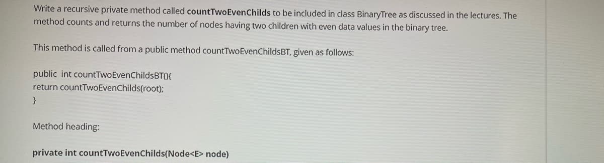 Write a recursive private method called countTwoEvenChilds to be included in class BinaryTree as discussed in the lectures. The
method counts and returns the number of nodes having two children with even data values in the binary tree.
This method is called from a public method countTwoEvenChildsBT, given as follows:
public int countTwoEvenChildsBT(){
return countTwoEvenChilds(root);
}
Method heading:
private int countTwoEvenChilds(Node<E> node)
