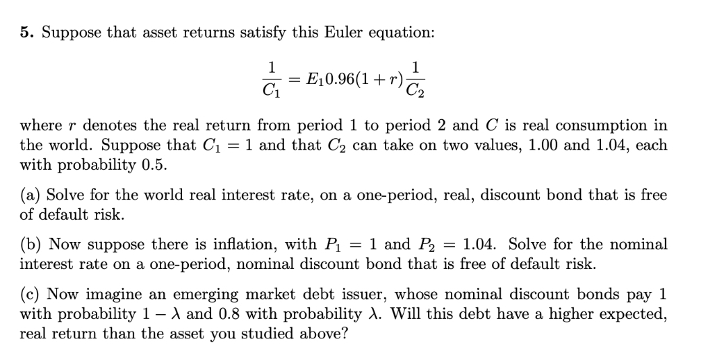 5. Suppose that asset returns satisfy this Euler equation:
1
E,0.96(1+r)
C2
1
C1
where r denotes the real return from period 1 to period 2 and C is real consumption in
the world. Suppose that C1
with probability 0.5.
= 1 and that C2 can take on two values, 1.00 and 1.04, each
(a) Solve for the world real interest rate, on a one-period, real, discount bond that is free
of default risk.
(b) Now suppose there is inflation, with Pı
interest rate on a one-period, nominal discount bond that is free of default risk.
= 1 and P,
= 1.04. Solve for the nominal
(c) Now imagine an emerging market debt issuer, whose nominal discount bonds pay 1
with probability 1 – A and 0.8 with probability A. Will this debt have a higher expected,
real return than the asset you studied above?
