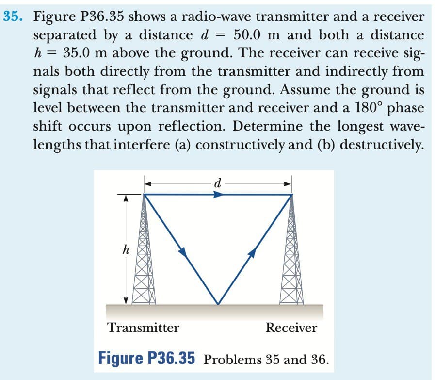 =
35. Figure P36.35 shows a radio-wave transmitter and a receiver
separated by a distance d 50.0 m and both a distance
h =
35.0 m above the ground. The receiver can receive sig-
nals both directly from the transmitter and indirectly from
signals that reflect from the ground. Assume the ground is
level between the transmitter and receiver and a 180° phase
shift occurs upon reflection. Determine the longest wave-
lengths that interfere (a) constructively and (b) destructively.
h
Transmitter
d
Receiver
Figure P36.35 Problems 35 and 36.