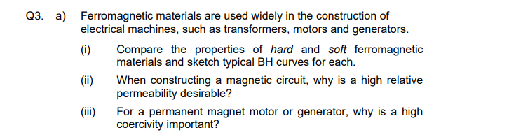 Q3. a)
Ferromagnetic materials are used widely in the construction of
electrical machines, such as transformers, motors and generators.
Compare the properties of hard and soft ferromagnetic
materials and sketch typical BH curves for each.
(i)
(ii)
When constructing a magnetic circuit, why is a high relative
permeability desirable?
(iii)
For a permanent magnet motor or generator, why is a high
coercivity important?