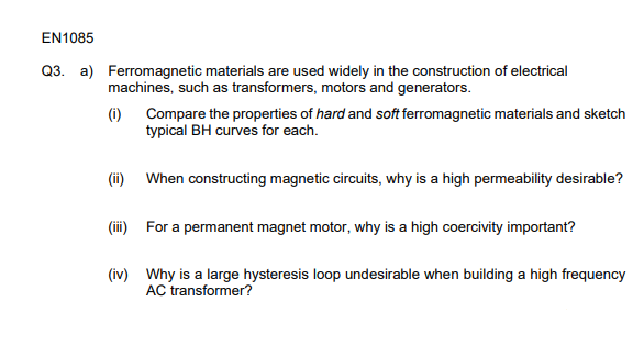EN1085
Q3. a)
Ferromagnetic materials are used widely in the construction of electrical
machines, such as transformers, motors and generators.
(i) Compare the properties of hard and soft ferromagnetic materials and sketch
typical BH curves for each.
(ii) When constructing magnetic circuits, why is a high permeability desirable?
(iii) For a permanent magnet motor, why is a high coercivity important?
(iv) Why is a large hysteresis loop undesirable when building a high frequency
AC transformer?
