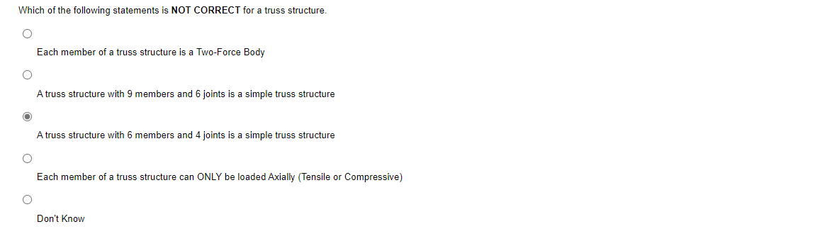 Which of the following statements is NOT CORRECT for a truss structure.
O
Each member of a truss structure is a Two-Force Body
A truss structure with 9 members and 6 joints is a simple truss structure
A truss structure with 6 members and 4 joints is a simple truss structure
O
Each member of a truss structure can ONLY be loaded Axially (Tensile or Compressive)
Don't Know