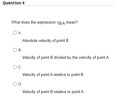 Question 4
What does the expression VB/A mean?
O A.
O B.
Absolute velocity of point B.
OC.
Velocity of point B divided by the velocity of point A.
Velocity of point A relative to point B.
O D.
Velocity of point B relative to point A.