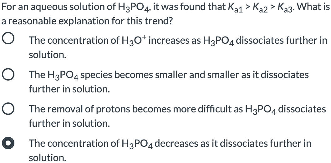 For an aqueous solution of H3PO4, it was found that Ka1 > Ka2 > Ka3. What is
a reasonable explanation for this trend?
O The concentration of H3O* increases as H3PO4 dissociates further in
solution.
O The H3PO4 species becomes smaller and smaller as it dissociates
further in solution.
O The removal of protons becomes more difficult as H3PO4 dissociates
further in solution.
O The concentration of H3PO4 decreases as it dissociates further in
solution.
