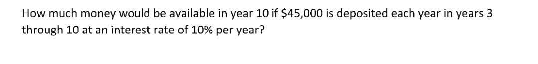 How much money would be available in year 10 if $45,000 is deposited each year in years 3
through 10 at an interest rate of 10% per year?
