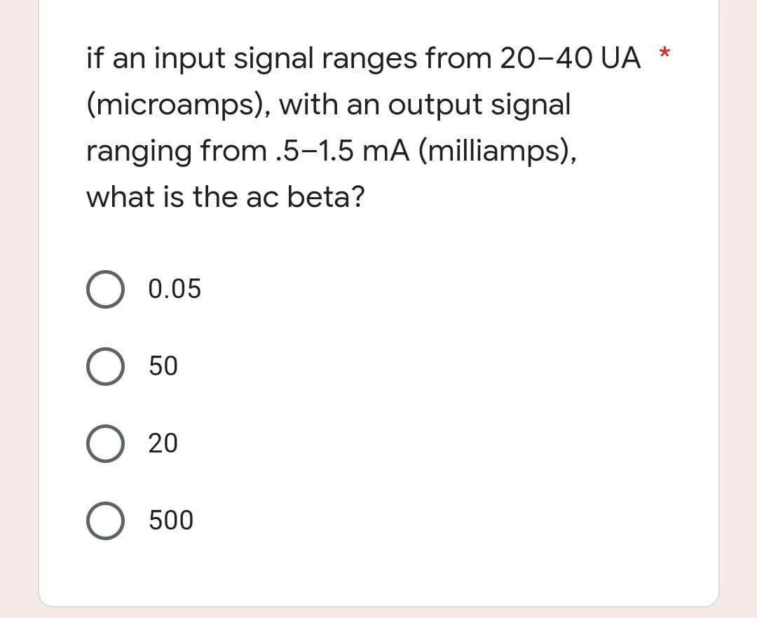if an input signal ranges from 20-40 UA
*
(microamps), with an output signal
ranging from .5-1.5 mA (milliamps),
what is the ac beta?
O 0.05
O 50
O 20
O 500