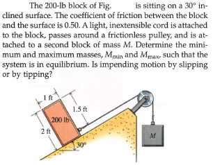 The 200-lb block of Fig.
is sitting on a 30° in-
clined surface. The coefficient of friction between the block
and the surface is 0.50. A light, inextensible cord is attached
to the block, passes around a frictionless pulley, and is at-
tached to a second block of mass M. Determine the mini-
mum and maximum masses, Mmin and Mmax, such that the
system is in equilibrium. Is impending motion by slipping
or by tipping?
1.5 ft
200 lb
2ft
M
30
