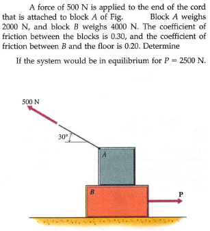 A force of 500 N is applied to the end of the cord
that is attached to block A of Fig.
2000 N, and block B weighs 4000 N. The coefficient of
friction between the blocks is 0.30, and the coefficient of
Block A weighs
friction between B and the floor is 0.20. Determine
If the system would be in equilibrium for P = 2500 N.
500 N
30°
B
P
