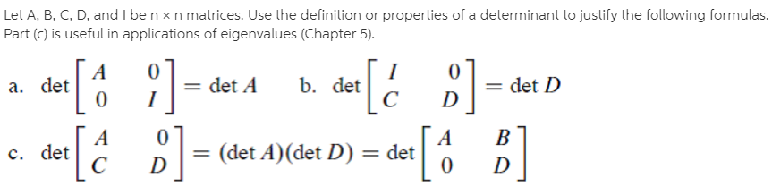 Let A, B, C, D, and I be n x n matrices. Use the definition or properties of a determinant to justify the following formulas.
Part (c) is useful in applications of eigenvalues (Chapter 5).
a. det
= det A
b. det
= det D
D
D| = (det A)(det D)
B
c. det
det
D
