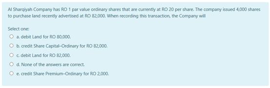AI Sharqiyah Company has RO 1 par value ordinary shares that are currently at RO 20 per share. The company issued 4,000 shares
to purchase land recently advertised at RO 82.000. When recording this transaction, the Company will
Select one:
O a debit Land for RO 80,000.
O b. redit Share Capital-Ordinary for RO 82,000.
O c debit Land for RO 82,000.
O d. None of the answers are correct.
O e credit Share Premium-Ordinary for RO 2,000.
